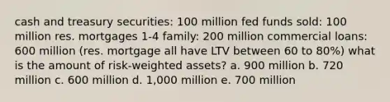 cash and treasury securities: 100 million fed funds sold: 100 million res. mortgages 1-4 family: 200 million commercial loans: 600 million (res. mortgage all have LTV between 60 to 80%) what is the amount of risk-weighted assets? a. 900 million b. 720 million c. 600 million d. 1,000 million e. 700 million