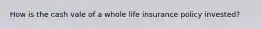 How is the cash vale of a whole life insurance policy invested?