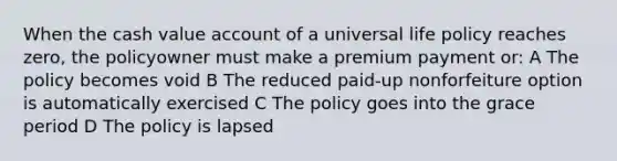 When the cash value account of a universal life policy reaches zero, the policyowner must make a premium payment or: A The policy becomes void B The reduced paid-up nonforfeiture option is automatically exercised C The policy goes into the grace period D The policy is lapsed