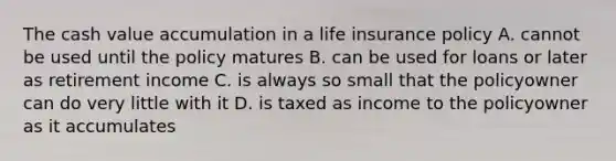 The cash value accumulation in a life insurance policy A. cannot be used until the policy matures B. can be used for loans or later as retirement income C. is always so small that the policyowner can do very little with it D. is taxed as income to the policyowner as it accumulates