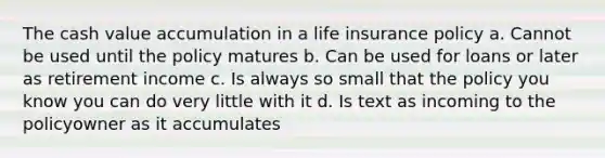 The cash value accumulation in a life insurance policy a. Cannot be used until the policy matures b. Can be used for loans or later as retirement income c. Is always so small that the policy you know you can do very little with it d. Is text as incoming to the policyowner as it accumulates