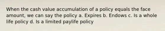 When the cash value accumulation of a policy equals the face amount, we can say the policy a. Expires b. Endows c. Is a whole life policy d. Is a limited paylife policy