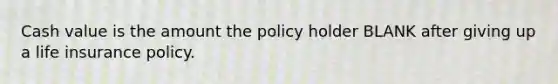 Cash value is the amount the policy holder BLANK after giving up a life insurance policy.