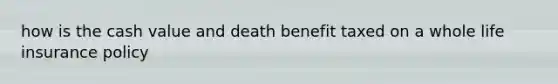 how is the cash value and death benefit taxed on a whole life insurance policy