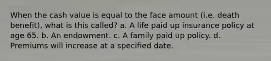 When the cash value is equal to the face amount (i.e. death benefit), what is this called? a. A life paid up insurance policy at age 65. b. An endowment. c. A family paid up policy. d. Premiums will increase at a specified date.