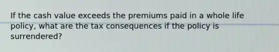 If the cash value exceeds the premiums paid in a whole life policy, what are the tax consequences if the policy is surrendered?