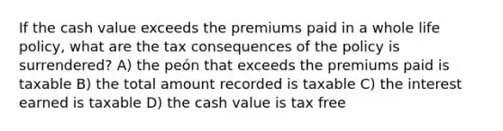 If the cash value exceeds the premiums paid in a whole life policy, what are the tax consequences of the policy is surrendered? A) the peón that exceeds the premiums paid is taxable B) the total amount recorded is taxable C) the interest earned is taxable D) the cash value is tax free