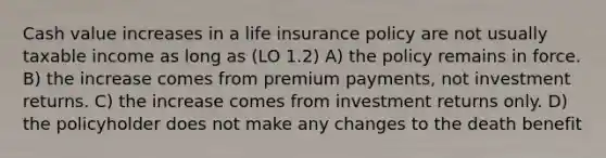 Cash value increases in a life insurance policy are not usually taxable income as long as (LO 1.2) A) the policy remains in force. B) the increase comes from premium payments, not investment returns. C) the increase comes from investment returns only. D) the policyholder does not make any changes to the death benefit