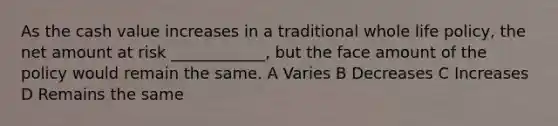 As the cash value increases in a traditional whole life policy, the net amount at risk ____________, but the face amount of the policy would remain the same. A Varies B Decreases C Increases D Remains the same