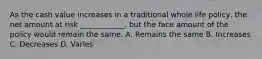 As the cash value increases in a traditional whole life policy, the net amount at risk ____________, but the face amount of the policy would remain the same. A. Remains the same B. Increases C. Decreases D. Varies