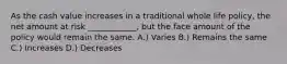 As the cash value increases in a traditional whole life policy, the net amount at risk ____________, but the face amount of the policy would remain the same. A.) Varies B.) Remains the same C.) Increases D.) Decreases