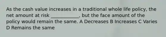 As the cash value increases in a traditional whole life policy, the net amount at risk ____________, but the face amount of the policy would remain the same. A Decreases B Increases C Varies D Remains the same