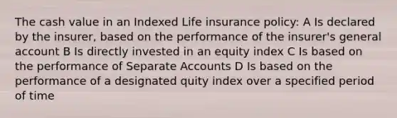 The cash value in an Indexed Life insurance policy: A Is declared by the insurer, based on the performance of the insurer's general account B Is directly invested in an equity index C Is based on the performance of Separate Accounts D Is based on the performance of a designated quity index over a specified period of time