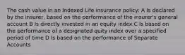 The cash value in an Indexed Life insurance policy: A Is declared by the insurer, based on the performance of the insurer's general account B Is directly invested in an equity index C Is based on the performance of a designated quity index over a specified period of time D Is based on the performance of Separate Accounts