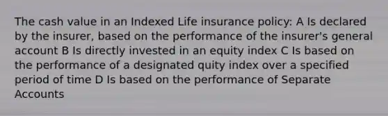 The cash value in an Indexed Life insurance policy: A Is declared by the insurer, based on the performance of the insurer's general account B Is directly invested in an equity index C Is based on the performance of a designated quity index over a specified period of time D Is based on the performance of Separate Accounts