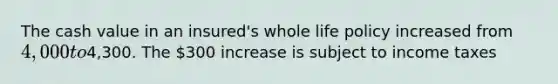 The cash value in an insured's whole life policy increased from 4,000 to4,300. The 300 increase is subject to income taxes