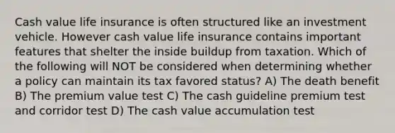 Cash value life insurance is often structured like an investment vehicle. However cash value life insurance contains important features that shelter the inside buildup from taxation. Which of the following will NOT be considered when determining whether a policy can maintain its tax favored status? A) The death benefit B) The premium value test C) The cash guideline premium test and corridor test D) The cash value accumulation test