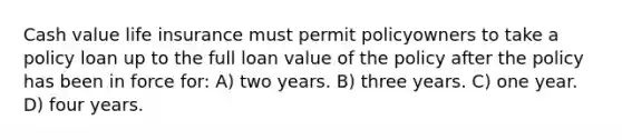 Cash value life insurance must permit policyowners to take a policy loan up to the full loan value of the policy after the policy has been in force for: A) two years. B) three years. C) one year. D) four years.