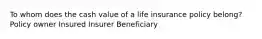 To whom does the cash value of a life insurance policy belong? Policy owner Insured Insurer Beneficiary