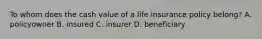 To whom does the cash value of a life insurance policy belong? A. policyowner B. insured C. insurer D. beneficiary