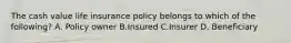 The cash value life insurance policy belongs to which of the following? A. Policy owner B.Insured C.Insurer D. Beneficiary