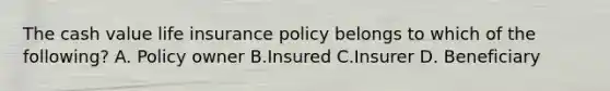 The cash value life insurance policy belongs to which of the following? A. Policy owner B.Insured C.Insurer D. Beneficiary