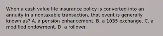 When a cash value life insurance policy is converted into an annuity in a nontaxable transaction, that event is generally known as? A. a pension enhancement. B. a 1035 exchange. C. a modified endowment. D. a rollover.