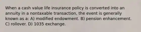 When a cash value life insurance policy is converted into an annuity in a nontaxable transaction, the event is generally known as a: A) modified endowment. B) pension enhancement. C) rollover. D) 1035 exchange.