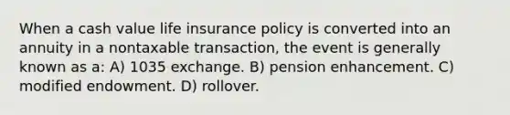 When a cash value life insurance policy is converted into an annuity in a nontaxable transaction, the event is generally known as a: A) 1035 exchange. B) pension enhancement. C) modified endowment. D) rollover.