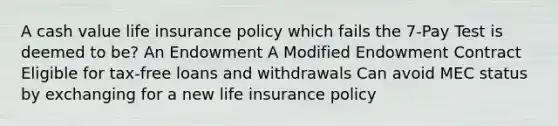 A cash value life insurance policy which fails the 7-Pay Test is deemed to be? An Endowment A Modified Endowment Contract Eligible for tax-free loans and withdrawals Can avoid MEC status by exchanging for a new life insurance policy