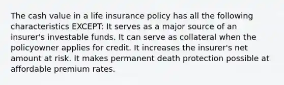 The cash value in a life insurance policy has all the following characteristics EXCEPT: It serves as a major source of an insurer's investable funds. It can serve as collateral when the policyowner applies for credit. It increases the insurer's net amount at risk. It makes permanent death protection possible at affordable premium rates.