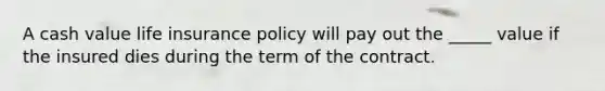 A cash value life insurance policy will pay out the _____ value if the insured dies during the term of the contract.