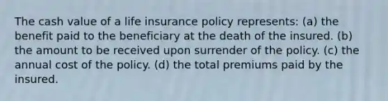 The cash value of a life insurance policy represents: (a) the benefit paid to the beneficiary at the death of the insured. (b) the amount to be received upon surrender of the policy. (c) the annual cost of the policy. (d) the total premiums paid by the insured.