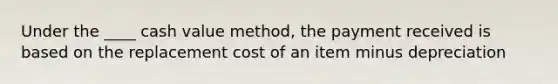 Under the ____ cash value method, the payment received is based on the replacement cost of an item minus depreciation