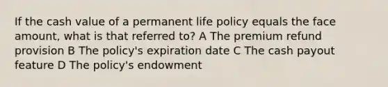 If the cash value of a permanent life policy equals the face amount, what is that referred to? A The premium refund provision B The policy's expiration date C The cash payout feature D The policy's endowment