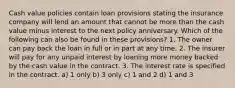 Cash value policies contain loan provisions stating the insurance company will lend an amount that cannot be more than the cash value minus interest to the next policy anniversary. Which of the following can also be found in these provisions? 1. The owner can pay back the loan in full or in part at any time. 2. The insurer will pay for any unpaid interest by loaning more money backed by the cash value in the contract. 3. The interest rate is specified in the contract. a) 1 only b) 3 only c) 1 and 2 d) 1 and 3