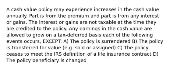 A cash value policy may experience increases in the cash value annually. Part is from the premium and part is from any interest or gains. The interest or gains are not taxable at the time they are credited to the policy. Any earnings in the cash value are allowed to grow on a tax-deferred basis each of the following events occurs, EXCEPT: A) The policy is surrendered B) The policy is transferred for value (e.g. sold or assigned) C) The policy ceases to meet the IRS definition of a life insurance contract D) The policy beneficiary is changed