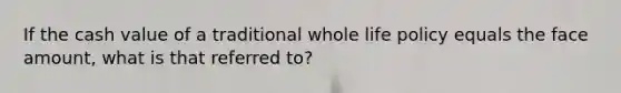 If the cash value of a traditional whole life policy equals the face amount, what is that referred to?