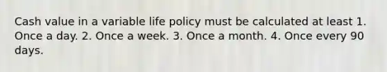 Cash value in a variable life policy must be calculated at least 1. Once a day. 2. Once a week. 3. Once a month. 4. Once every 90 days.