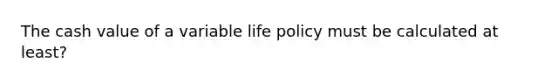 The cash value of a variable life policy must be calculated at least?