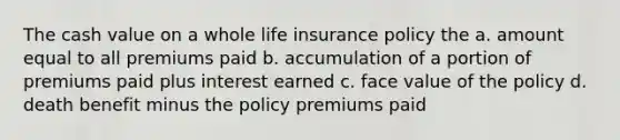 The cash value on a whole life insurance policy the a. amount equal to all premiums paid b. accumulation of a portion of premiums paid plus interest earned c. face value of the policy d. death benefit minus the policy premiums paid