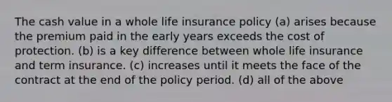 The cash value in a whole life insurance policy (a) arises because the premium paid in the early years exceeds the cost of protection. (b) is a key difference between whole life insurance and term insurance. (c) increases until it meets the face of the contract at the end of the policy period. (d) all of the above