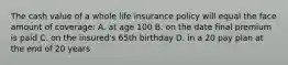 The cash value of a whole life insurance policy will equal the face amount of coverage: A. at age 100 B. on the date final premium is paid C. on the insured's 65th birthday D. in a 20 pay plan at the end of 20 years