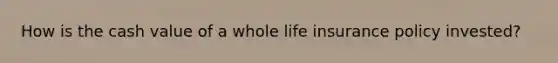 How is the cash value of a whole life insurance policy invested?