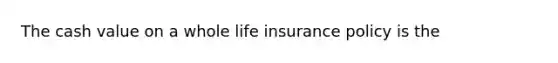 The cash value on a whole life insurance policy is the