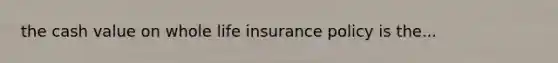 the cash value on whole life insurance policy is the...