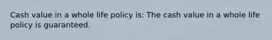 Cash value in a whole life policy is: The cash value in a whole life policy is guaranteed.