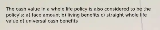 The cash value in a whole life policy is also considered to be the policy's: a) face amount b) living benefits c) straight whole life value d) universal cash benefits