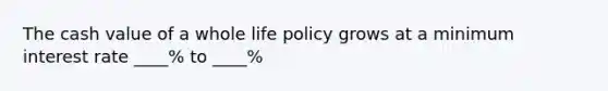 The cash value of a whole life policy grows at a minimum interest rate ____% to ____%