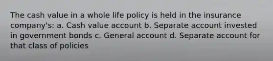 The cash value in a whole life policy is held in the insurance company's: a. Cash value account b. Separate account invested in government bonds c. General account d. Separate account for that class of policies